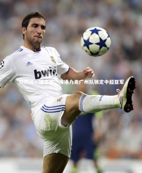 【ng体育】刘祝润一锤定音，海港力克广州队锁定中超亚军