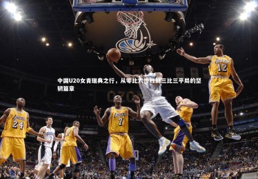 ng体育：中国U20女青瑞典之行，从零比六惨败到三比三平局的坚韧篇章