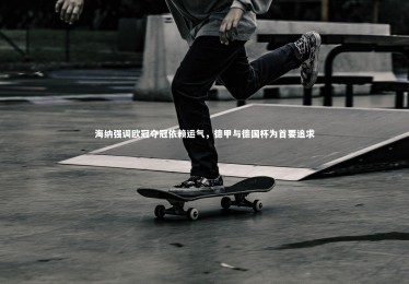 【ng体育官方网站】海纳强调欧冠夺冠依赖运气，德甲与德国杯为首要追求